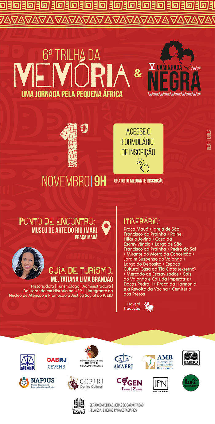 Cartaz em fundo vermelho e laranja para um evento cultural e histórico. 6ª Trilha da Memória & V Caminhada Negra. Uma jornada pela Pequena África. 1º de Novembro - 9H. Gratuito mediante inscrição. Ponto de Encontro: Museu de Arte do Rio (MAR), Praça Mauá. Guia de Turismo: Me. Tatiana Lima Brandão (Historiadora - Turismóloga - Administradora - Doutoranda em História na UERJ - Núcleo de Atenção e Promoção à Justiça Social do PJERJ.). Itinerário (em tópicos): Praça Mauá, Igreja de São Francisco da Prainha, Painel Hilário Jovino, Casa da Escrevivência, Largo de São Francisco da Prainha, Pedra do Sal, Mirante do Morro da Conceição, Jardim Suspenso do Valongo, Largo do Depósito, Espaço Cultural Casa da Tia Ciata (externo), Mercado de Escravizados,  Cais do Valongo e Cais da Imperatriz, Docas Pedro II, Praça da Harmonia e a Revolta da Vacina, Cemitério dos Pretos Novos. Haverá tradução. Logomarcas de Apoio: PJERJ, OABRJ-CEVENB, Fórum Permanente Direito e Relações Raciais, AMAERJ, AMB, NAPJUS, CCPJ-RJ, COGEN 1ºGRAU, COGEN 2º GRAU, IPN, IARA e ESAJ. Serão concedidas horas de capacitação pela ESAJ e horas para estagiários.  Acesse o formulário de inscrição