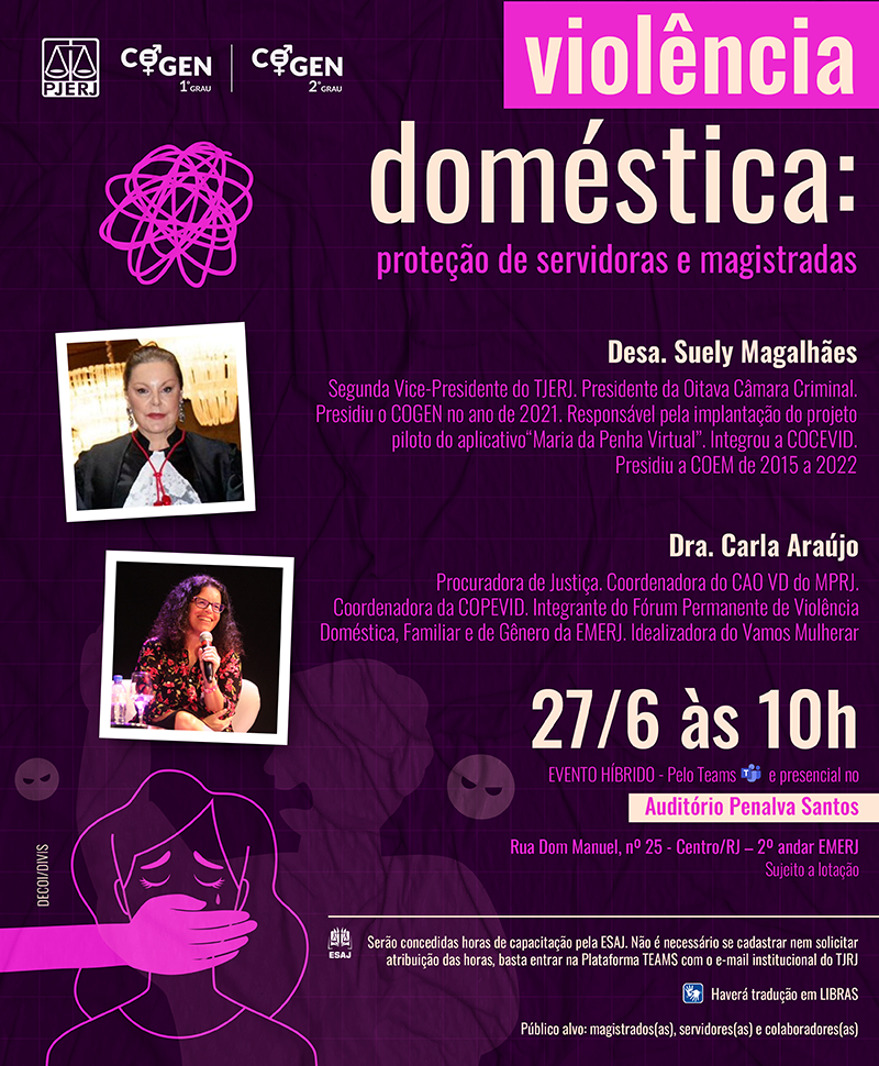 Palestra: Violência doméstica: proteção de servidoras e magistradas Dia 27/6/24 às 10h EVENTO HÍBRIDO - Pelo Teams e presencial no Auditório Penalva Santos, localizado na Rua Dom Manuel, nº 25 - Centro/RJ – 2º andar EMERJ. Evento sujeito a lotação.  Pelestrantes:  Desa. Suely MagalhãesSegunda.  Vice-Presidente do TJERJ. Presidente da Oitava Câmara Criminal. Presidiu o COGEN no ano de 2021. Responsável pela implantação do projeto piloto do aplicativo “Maria da Penha Virtual”. Integrou a COCEVID. Presidiu a COEM de 2015 a 2022.  Dra. Carla Araújo Procuradora de Justiça. Coordenadora do CAO VD do MPRJ. Coordenadora da COPEVID. Integrante do Fórum Permanente de Violência Doméstica, Familiar e de Gênero da EMERJ. Idealizadora do Vamos Mulherar  Serão concedidas horas de capacitação pela ESAJ. Não é necessário se cadastrar nem solicitar atribuição das horas, basta entrar na Plataforma TEAMS com o e-mail institucional do TJRJ. Haverá tradução em LIBRAS . Público alvo: magistrados(as), servidores(as) e colaboradores(as)  Cartaz com fundo roxo e fotos das palestrantes. No topo, há os logos do PJERJ,COGEN-1º GRAU e COGEN-2º GRAU. No rodapé da imagem, há a silhueta de um homem agressivo e uma mulher chorando, tendo sua boca tampada por uma mão.