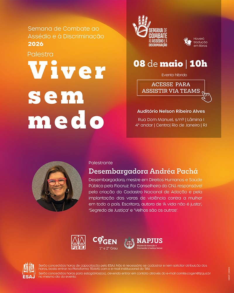 Semana de Combate ao Assédio e à Discriminação 2026 Palestra: Viver sem medo  Data e Horário: 08 de maio | 10h  Formato: Evento híbrido  Acesso Virtual: Acesse para assistir via Teams  Acessibilidade: Haverá tradução em Libras  Local Presencial: Auditório Nelson Ribeiro Alves — Rua Dom Manuel, s/nº | Lâmina I, 4º andar | Centro | Rio de Janeiro | RJ  Palestrante: Desembargadora Andréa Pachá Qualificações: Desembargadora, mestre em Direitos Humanos e Saúde Pública pela Fiocruz.  Histórico Profissional: Foi Conselheira do CNJ, responsável pela criação do Cadastro Nacional de Adoção e pela implantação das varas de violência contra a mulher em todo o país.  Obras: Escritora, autora de "A vida não é justa", "Segredo de Justiça" e "Velhos são os outros".  Informações Adicionais e Horas de Capacitação Certificação: Serão concedidas horas de capacitação pela ESAJ.  Procedimento: Não é necessário se cadastrar nem solicitar atribuição das horas; basta entrar na Plataforma TEAMS com o e-mail institucional do TJRJ.  Estagiários: Serão concedidas horas para estagiários(as), devendo entrar em contato através do e-mail comite.cogen@tjrj.jus.br no mesmo dia do evento.