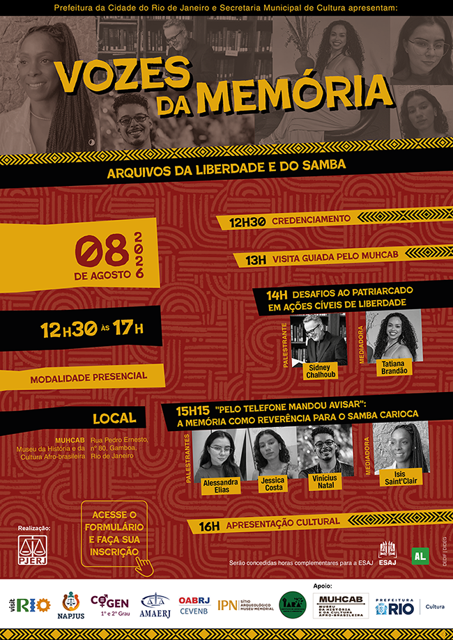  Prefeitura da Cidade do Rio de Janeiro e Secretaria Municipal de Cultura apresentam Vozes da Memória: arquivos da liberdade e do samba. Uma faixa com grafismos étnicos em tons de amarelo e preto separa o cabeçalho do restante da programação. Data: 08 de agosto de 2026. Horário: 12h30 às 17h. Modalidade: Presencial. Local: MUHCAB — Museu da História e da Cultura Afro-brasileira (Rua Pedro Ernesto, nº 80, Gamboa, Rio de Janeiro). 12h30: Credenciamento. 13h00: Visita guiada pelo MUHCAB. 14h00: Desafios ao Patriarcado em Ações Cíveis de Liberdade.  Palestrante: Sidney Chalhoub. Mediadora: Tatiana Brandão. 15h15: "Pelo Telefone Mandou Avisar": A Memória como Reverência para o Samba Carioca. Palestrantes: Alessandra Elias, Jessica Costa e Vinícius Natal. Mediadora: Isis Saint'Clair. 16h00: Apresentação Cultural. Serão concedidas horas complementares para a ESAJ. Realização: PJERJ (Poder Judiciário do Estado do Rio de Janeiro). Logos:  visit.RIO, NAPJUS, COGEN (1º e 2º Grau), AMAERJ, OABRJ/CEVENB, IPN (Sítio Arqueológico Museu Memorial) e IARA (Instituto de Advocacia Racial e Ambiental). MUHCAB (Museu da História e da Cultura Afro-brasileira) e Prefeitura do Rio / Cultura.
