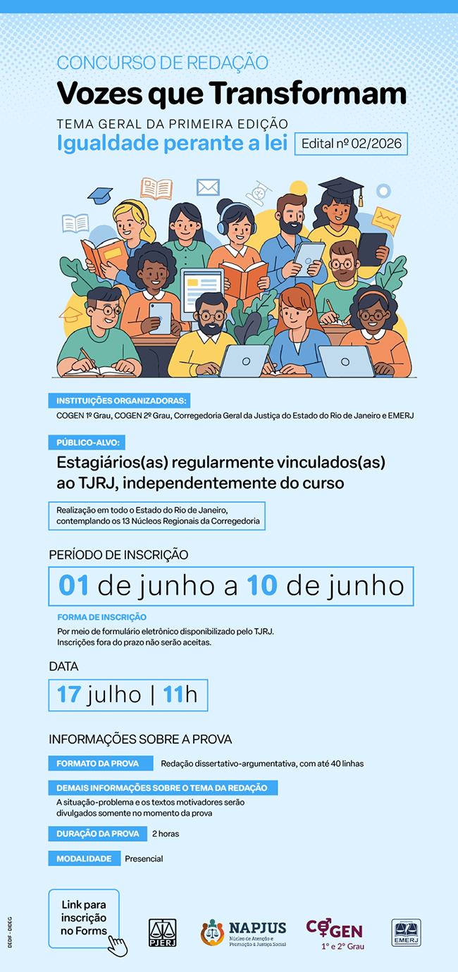  CONCURSO DE REDAÇÃO. Vozes que Transformam. TEMA GERAL DA PRIMEIRA EDIÇÃO. Igualdade perante a lei. Edital nº 02/2026. INSTITUIÇÕES ORGANIZADORAS: COGEN 1º Grau, COGEN 2º Grau, Corregedoria Geral da Justiça do Estado do Rio de Janeiro e EMERJ. PÚBLICO-ALVO: Estagiários(as) regularmente vinculados(as) ao TJRJ, independentemente do curso. Realização em todo o Estado do Rio de Janeiro, contemplando os 13 Núcleos Regionais da Corregedoria. PERÍODO DE INSCRIÇÃO: 01 a 10 de junho. FORMA DE INSCRIÇÃO: Por meio de formulário eletrônico disponibilizado pelo TJRJ. Inscrições fora do prazo não serão aceitas. DATA: 17 julho | 11h. INFORMAÇÕES SOBRE A PROVA: FORMATO DA PROVA: Redação dissertativo-argumentativa, com até 40 linhas. DEMAIS INFORMAÇÕES SOBRE O TEMA DA REDAÇÃO: A situação-problema e os textos motivadores serão divulgados somente no momento da prova. DURAÇÃO DA PROVA: 2 horas. MODALIDADE: Presencial. 